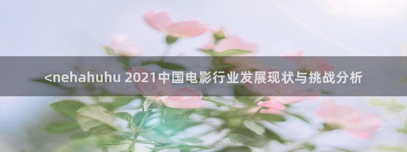 樱桃视频完整：<nehahuhu 2021中国电影行业发展现状与挑战分析